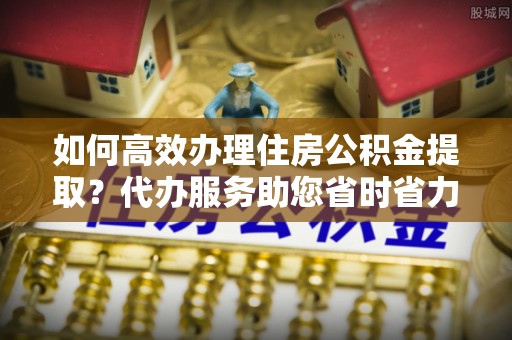 元长如何高效办理住房公积金提取？代办服务助您省时省力