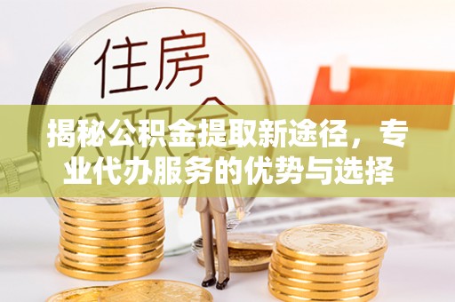 元长揭秘公积金提取新途径，专业代办服务的优势与选择