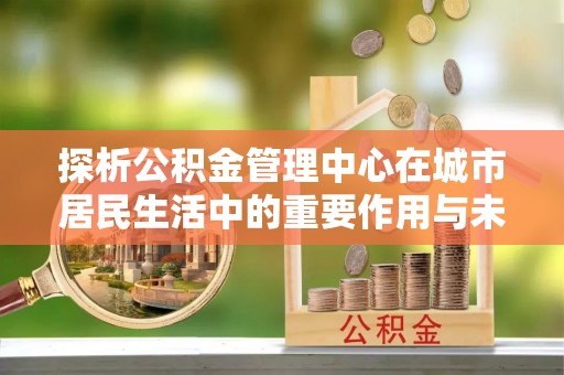 元长探析公积金管理中心在城市居民生活中的重要作用与未来发展趋势