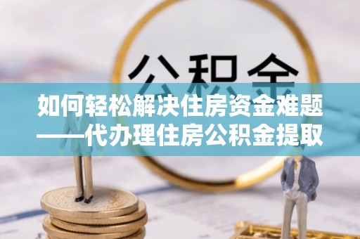 元长如何轻松解决住房资金难题——代办理住房公积金提取服务详解