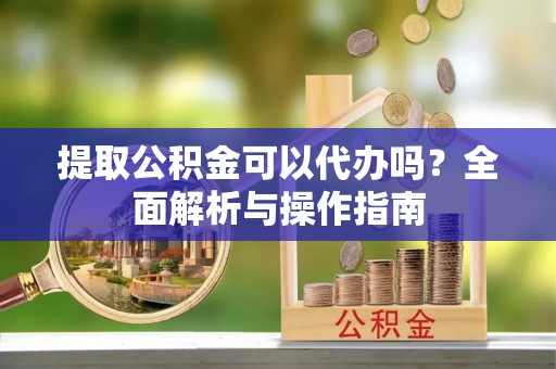 元长提取公积金可以代办吗？全面解析与操作指南