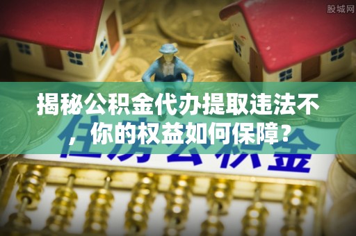 元长揭秘公积金代办提取违法不，你的权益如何保障？